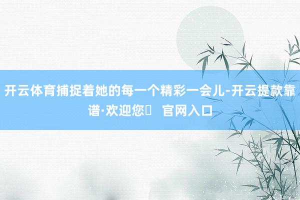 开云体育捕捉着她的每一个精彩一会儿-开云提款靠谱·欢迎您✅ 官网入口