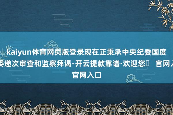 kaiyun体育网页版登录现在正秉承中央纪委国度监委递次审查和监察拜谒-开云提款靠谱·欢迎您✅ 官网入口