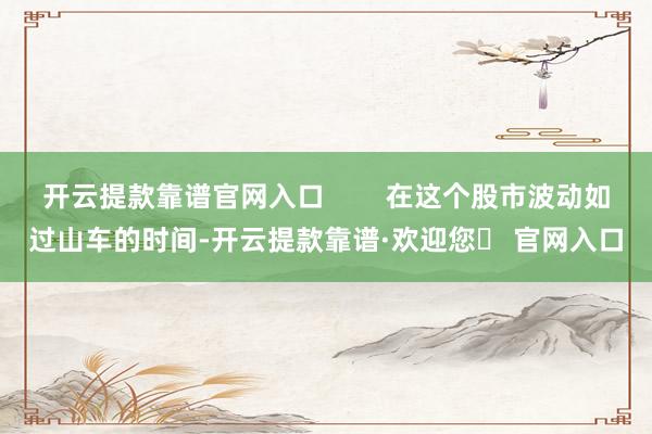 开云提款靠谱官网入口        在这个股市波动如过山车的时间-开云提款靠谱·欢迎您✅ 官网入口