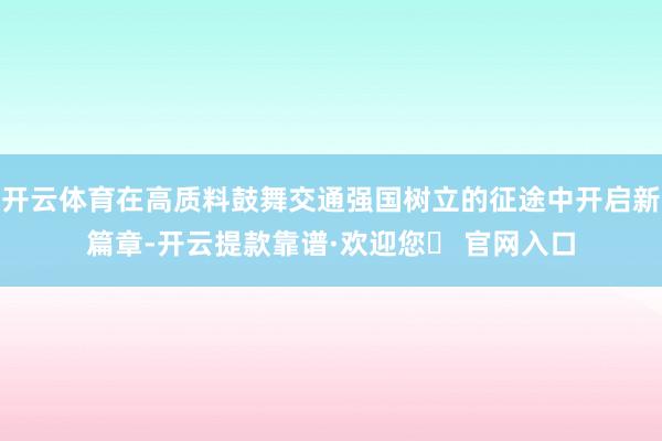 开云体育在高质料鼓舞交通强国树立的征途中开启新篇章-开云提款靠谱·欢迎您✅ 官网入口