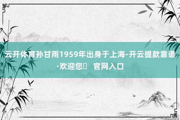 云开体育孙甘雨1959年出身于上海-开云提款靠谱·欢迎您✅ 官网入口