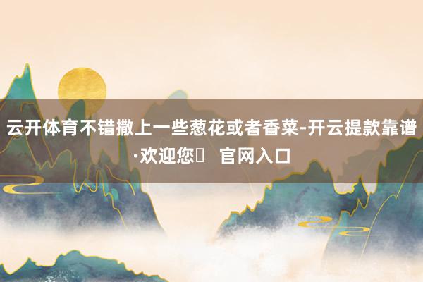 云开体育不错撒上一些葱花或者香菜-开云提款靠谱·欢迎您✅ 官网入口