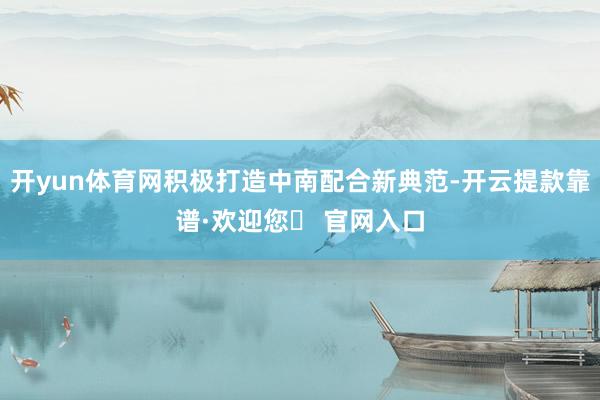开yun体育网积极打造中南配合新典范-开云提款靠谱·欢迎您✅ 官网入口
