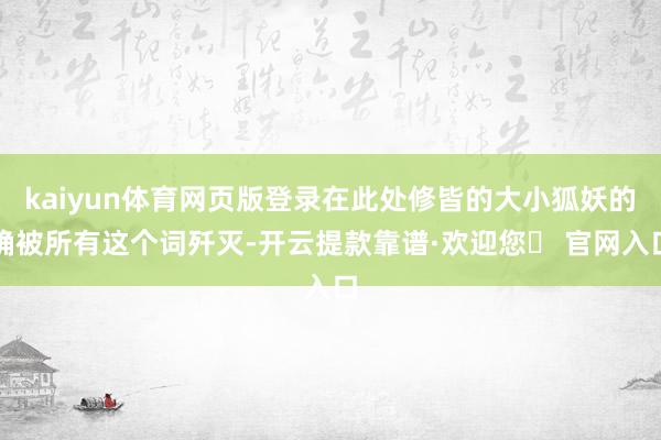 kaiyun体育网页版登录在此处修皆的大小狐妖的确被所有这个词歼灭-开云提款靠谱·欢迎您✅ 官网入口