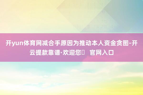 开yun体育网减合手原因为推动本人资金贪图-开云提款靠谱·欢迎您✅ 官网入口
