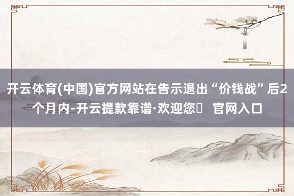 开云体育(中国)官方网站在告示退出“价钱战”后2个月内-开云提款靠谱·欢迎您✅ 官网入口