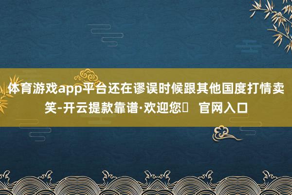 体育游戏app平台还在谬误时候跟其他国度打情卖笑-开云提款靠谱·欢迎您✅ 官网入口