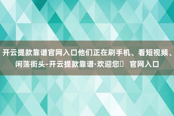 开云提款靠谱官网入口他们正在刷手机、看短视频、闲荡街头-开云提款靠谱·欢迎您✅ 官网入口