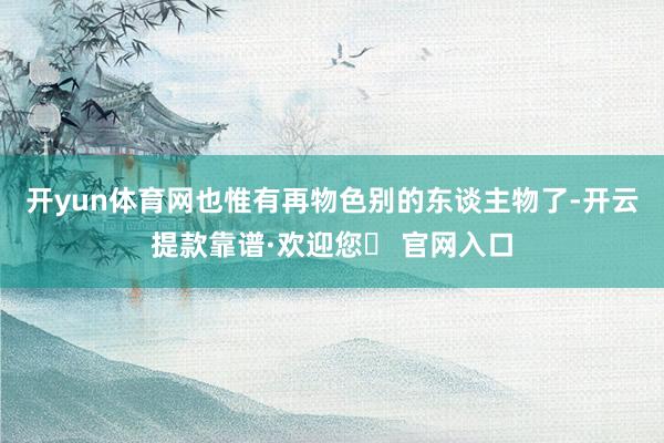 开yun体育网也惟有再物色别的东谈主物了-开云提款靠谱·欢迎您✅ 官网入口