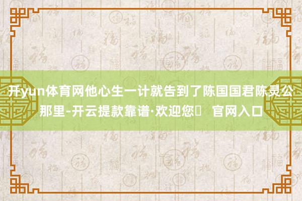 开yun体育网他心生一计就告到了陈国国君陈灵公那里-开云提款靠谱·欢迎您✅ 官网入口