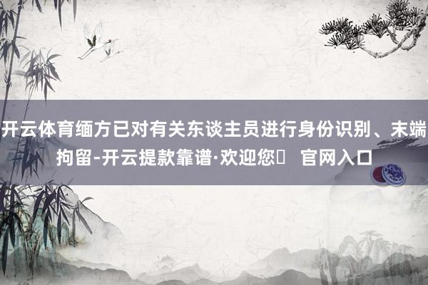 开云体育缅方已对有关东谈主员进行身份识别、末端拘留-开云提款靠谱·欢迎您✅ 官网入口