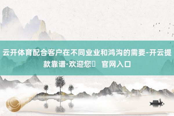 云开体育配合客户在不同业业和鸿沟的需要-开云提款靠谱·欢迎您✅ 官网入口