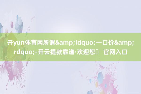 开yun体育网所谓&ldquo;一口价&rdquo;-开云提款靠谱·欢迎您✅ 官网入口