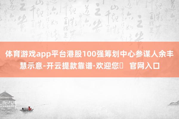 体育游戏app平台港股100强筹划中心参谋人余丰慧示意-开云提款靠谱·欢迎您✅ 官网入口