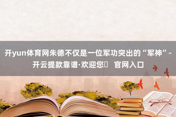开yun体育网朱德不仅是一位军功突出的“军神”-开云提款靠谱·欢迎您✅ 官网入口
