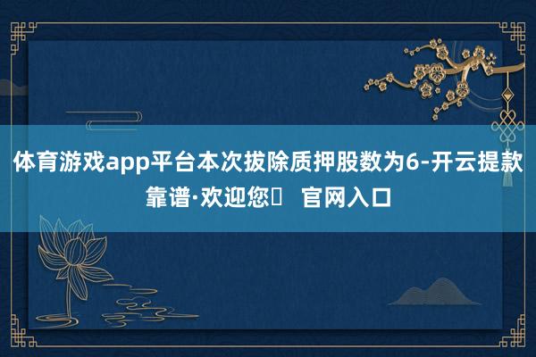 体育游戏app平台本次拔除质押股数为6-开云提款靠谱·欢迎您✅ 官网入口