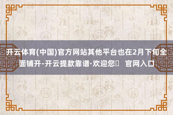 开云体育(中国)官方网站其他平台也在2月下旬全面铺开-开云提款靠谱·欢迎您✅ 官网入口