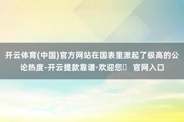 开云体育(中国)官方网站在国表里激起了极高的公论热度-开云提款靠谱·欢迎您✅ 官网入口
