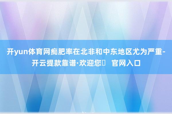 开yun体育网痴肥率在北非和中东地区尤为严重-开云提款靠谱·欢迎您✅ 官网入口