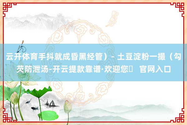 云开体育手抖就成昏黑经管）- 土豆淀粉一撮（勾芡防泄汤-开云提款靠谱·欢迎您✅ 官网入口