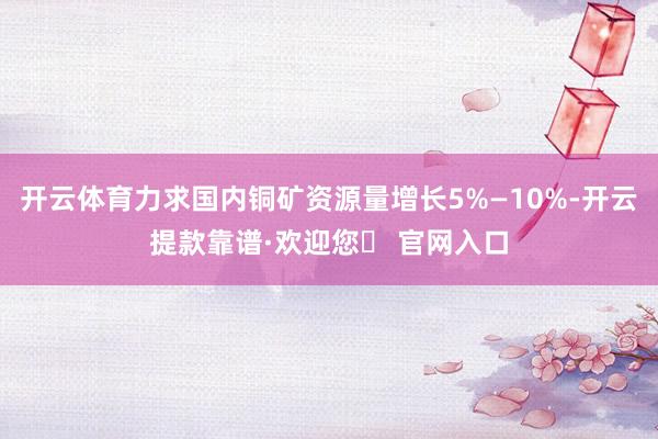 开云体育力求国内铜矿资源量增长5%—10%-开云提款靠谱·欢迎您✅ 官网入口