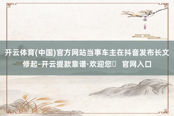 开云体育(中国)官方网站当事车主在抖音发布长文修起-开云提款靠谱·欢迎您✅ 官网入口