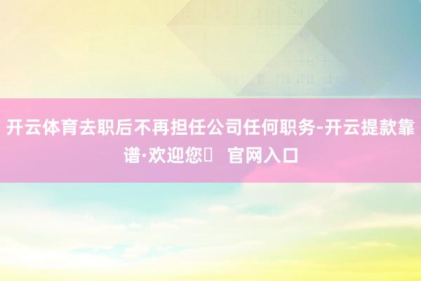 开云体育去职后不再担任公司任何职务-开云提款靠谱·欢迎您✅ 官网入口
