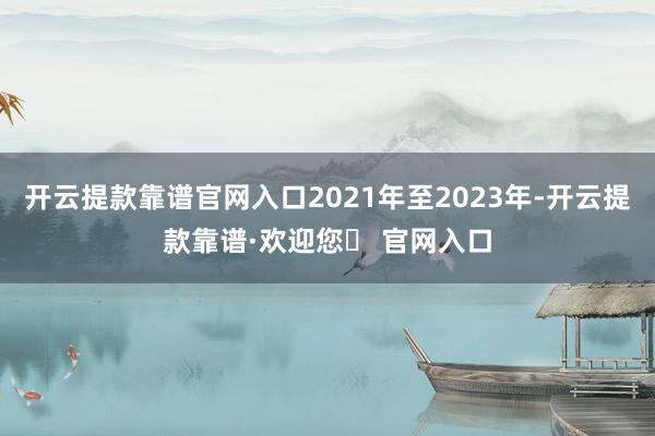 开云提款靠谱官网入口2021年至2023年-开云提款靠谱·欢迎您✅ 官网入口