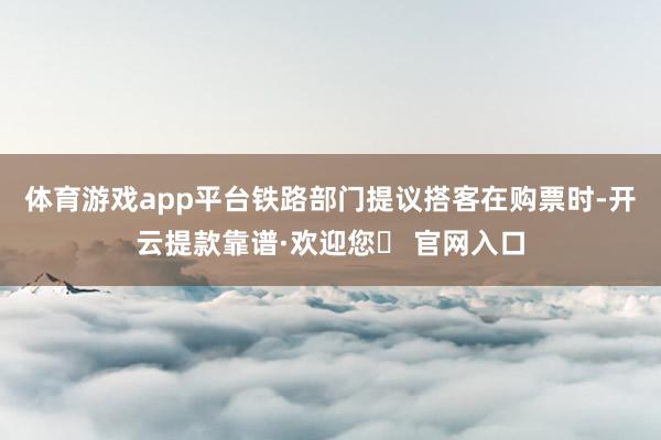 体育游戏app平台铁路部门提议搭客在购票时-开云提款靠谱·欢迎您✅ 官网入口