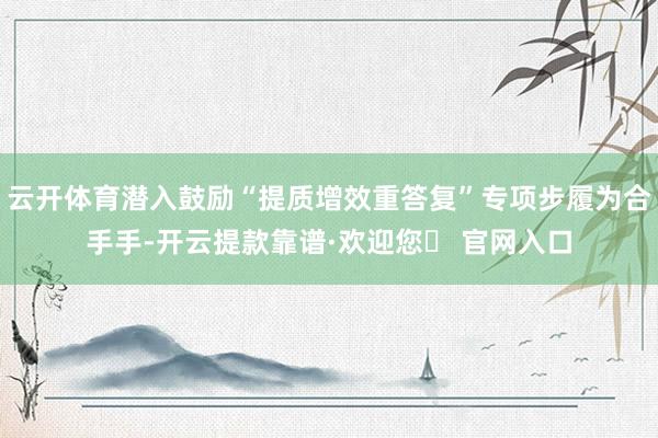 云开体育潜入鼓励“提质增效重答复”专项步履为合手手-开云提款靠谱·欢迎您✅ 官网入口